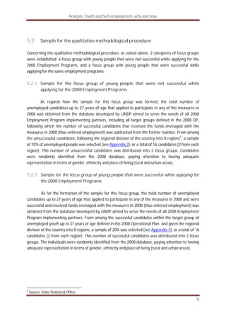 Analysis: Youth and Self-employment- why and how
9
5.2. Sample for the qualitative methodological procedure
Concerning the qualitative methodological procedure, as stated above, 2 categories of focus groups
were established: a focus group with young people that were not successful while applying for the
2008 Employment Programs, and a focus group with young people that were successful while
applying for the same employment programs.
5.2.1. Sample for the focus group of young people that were not successful while
applying for the 2008 Employment Programs
As regards how the sample for this focus group was formed, the total number of
unemployed candidates up to 27 years of age that applied to participate in any of the measures in
2008 was obtained from the database developed by UNDP aimed to serve the needs of all 2008
Employment Program implementing partners, including all target groups defined in the 2008 OP,
following which the number of successful candidates that received the funds envisaged with the
measures in 2008 (thus entered employment) was subtracted from the former number. From among
the unsuccessful candidates, following the regional division of the country into 8 regions5
, a sample
of 10% of unemployed people was selected (see Appendix 2), or a total of 16 candidates (2 from each
region). This number of unsuccessful candidates was distributed into 2 focus groups. Candidates
were randomly identified from the 2008 database, paying attention to having adequate
representation in terms of gender, ethnicity and place of living (rural and urban areas).
5.2.2. Sample for the focus group of young people that were successful while applying for
the 2008 Employment Programs
As for the formation of the sample for this focus group, the total number of unemployed
candidates up to 27 years of age that applied to participate in any of the measures in 2008 and were
successful and received funds envisaged with the measures in 2008 (thus entered employment) was
obtained from the database developed by UNDP aimed to serve the needs of all 2008 Employment
Program implementing partners. From among the successful candidates within the target group of
unemployed youth up to 27 years of age defined in the 2008 Operational Plan, and given the regional
division of the country into 8 regions, a sample of 20% was selected (see Appendix 4), or a total of 16
candidates (2 from each region). This number of successful candidates was distributed into 2 focus
groups. The individuals were randomly identified from the 2008 database, paying attention to having
adequate representation in terms of gender, ethnicity and place of living (rural and urban areas).
5
Source: State Statistical Office
 