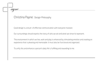 Christina Payne: Design Philosophy 
Good design is a result of effective communication with everyone involved. 
Our surroundings should express the story of who we are and what we strive to represent. 
The environment in which we live, work and play is enhanced by stimulating emotion and creating an 
experience that is pleasing and memorable. It must also be functional and organized. 
To unify this and enhance a person’s daily life is fulfilling and rewarding to me. 
 
