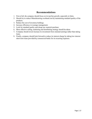 Page | 17
Recommendations
1. First of all, the company should focus on its top line growth, especially in Sales.
2. Should try to reduce Manufacturing overhead cost by maintaining standard quality of the
products.
3. Reduce the cost of inventory holdings.
4. Increase efficiency in wastage management.
5. Look for standard quality and cheap raw material purchase.
6. More effective selling, marketing and distributing strategy should be taken.
7. Company should invest increase its investment from retained earnings rather than taking
loans.
8. Finally, company should look forward to reduce its interest charge by taking low interest
short term loans provided by commercial banks for its recurring expenses.
 