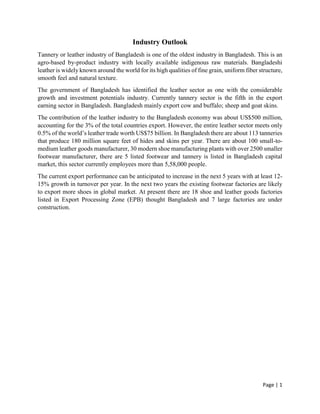 Page | 1
Industry Outlook
Tannery or leather industry of Bangladesh is one of the oldest industry in Bangladesh. This is an
agro-based by-product industry with locally available indigenous raw materials. Bangladeshi
leather is widely known around the world for its high qualities of fine grain, uniform fiber structure,
smooth feel and natural texture.
The government of Bangladesh has identified the leather sector as one with the considerable
growth and investment potentials industry. Currently tannery sector is the fifth in the export
earning sector in Bangladesh. Bangladesh mainly export cow and buffalo; sheep and goat skins.
The contribution of the leather industry to the Bangladesh economy was about US$500 million,
accounting for the 3% of the total countries export. However, the entire leather sector meets only
0.5% of the world’s leather trade worth US$75 billion. In Bangladesh there are about 113 tanneries
that produce 180 million square feet of hides and skins per year. There are about 100 small-to-
medium leather goods manufacturer, 30 modern shoe manufacturing plants with over 2500 smaller
footwear manufacturer, there are 5 listed footwear and tannery is listed in Bangladesh capital
market, this sector currently employees more than 5,58,000 people.
The current export performance can be anticipated to increase in the next 5 years with at least 12-
15% growth in turnover per year. In the next two years the existing footwear factories are likely
to export more shoes in global market. At present there are 18 shoe and leather goods factories
listed in Export Processing Zone (EPB) thought Bangladesh and 7 large factories are under
construction.
 
