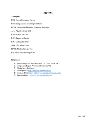 Page | 19
Appendix
Acronyms:
EPB: Export Promotion Bureau
BAS: Bangladesh Accounting Standards
BFRS: Bangladesh Financial Reporting Standards
AFL: Apex Footwear Ltd.
ROA: Return on Asset
ROE: Return on Equity
EPS: Earning Per Share
NAV: Net Asset Value
NPAT: Net Profit After Tax
P/E Ratio: Price-Earnings Ratio
References
1. Annual Report of Apex Footwear Ltd. 2015, 2014, 2013
2. Bangladesh Export Promotion Bureau (EPB)
3. Dhaka Stock Exchange
4. Investopedia:- http://www.investopedia.com/
5. Business Dictionary:- http://www.businessdictionary.com/
6. Research Gate: - https://www.researchgate.net/
 
