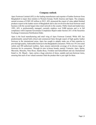 Page | 2
Company outlook
Apex Footwear Limited (AFL) is the leading manufacturer and exporter of leather footwear from
Bangladesh to major shoe retailers in Western Europe, North America and Japan. The company
earned revenues of USD 145 million in 2015. AFL pioneered the export of value added finished
products export in the leather sector of Bangladesh and is also involved in the local footwear retail
business with the second largest shoe retail network in the country. Public listed and traded since
1993, AFL is professionally managed, currently employs over 9,000 persons and is in full
compliance with Corporate Governance Compliance Report under Section 2CC of the Securities
Exchange Commission Notification Order.
Apex is the local manufacturing and retail wing of Apex Footwear Limited. While AFL has
predominantly earned both critical and commercial fame through export of high quality leather
footwear in the international arena, Apex has sought to adeptly make use of that expertise to
provide high quality, fashionable footwear to the Bangladeshi consumers. With over 191 own retail
outlets and 380 authorized resellers, Apex ensures nationwide coverage of its diverse range of
footwear for its consumers. Through its nine in-house brands, namely Venturini, Apex, Sprint,
Maverick, Moochie, Nino Rossi, Sandra Rosa, Twinkler and SchoolSmart and one international
brand i.e. Dr. Mauch - Apex carries a huge selection of shoes, sandals and non-footwear items,
ensuring that each of our valued customer finds the product that is just right for them.
 