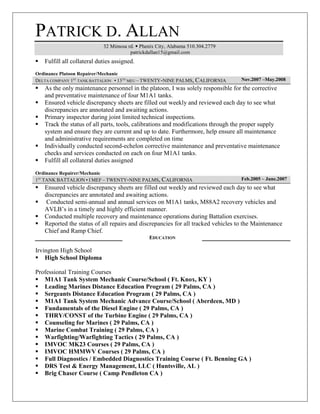PATRICK D. ALLAN
32 Mimosa rd.  Phenix City, Alabama 510.304.2779
patrickdallan15@gmail.com
 Fulfill all collateral duties assigned.
Ordinance Platoon Repairer/Mechanic
DELTA COMPANY 1ST
TANK BATTALION ▪ 13TH
MEU – TWENTY-NINE PALMS, CALIFORNIA Nov.2007 –May.2008
 As the only maintenance personnel in the platoon, I was solely responsible for the corrective
and preventative maintenance of four M1A1 tanks.
 Ensured vehicle discrepancy sheets are filled out weekly and reviewed each day to see what
discrepancies are annotated and awaiting actions.
 Primary inspector during joint limited technical inspections.
 Track the status of all parts, tools, calibrations and modifications through the proper supply
system and ensure they are current and up to date. Furthermore, help ensure all maintenance
and administrative requirements are completed on time
 Individually conducted second-echelon corrective maintenance and preventative maintenance
checks and services conducted on each on four M1A1 tanks.
 Fulfill all collateral duties assigned
Ordinance Repairer/Mechanic
1ST
TANK BATTALION ▪ I MEF – TWENTY-NINE PALMS, CALIFORNIA Feb.2005 – June.2007
 Ensured vehicle discrepancy sheets are filled out weekly and reviewed each day to see what
discrepancies are annotated and awaiting actions.
 Conducted semi-annual and annual services on M1A1 tanks, M88A2 recovery vehicles and
AVLB’s in a timely and highly efficient manner.
 Conducted multiple recovery and maintenance operations during Battalion exercises.
 Reported the status of all repairs and discrepancies for all tracked vehicles to the Maintenance
Chief and Ramp Chief.
EDUCATION
Irvington High School
 High School Diploma
Professional Training Courses
 M1A1 Tank System Mechanic Course/School ( Ft. Knox, KY )
 Leading Marines Distance Education Program ( 29 Palms, CA )
 Sergeants Distance Education Program ( 29 Palms, CA )
 M1A1 Tank System Mechanic Advance Course/School ( Aberdeen, MD )
 Fundamentals of the Diesel Engine ( 29 Palms, CA )
 THRY/CONST of the Turbine Engine ( 29 Palms, CA )
 Counseling for Marines ( 29 Palms, CA )
 Marine Combat Training ( 29 Palms, CA )
 Warfighting/Warfighting Tactics ( 29 Palms, CA )
 IMVOC MK23 Courses ( 29 Palms, CA )
 IMVOC HMMWV Courses ( 29 Palms, CA )
 Full Diagnostics / Embedded Diagnostics Training Course ( Ft. Benning GA )
 DRS Test & Energy Management, LLC ( Huntsville, AL )
 Brig Chaser Course ( Camp Pendleton CA )
 