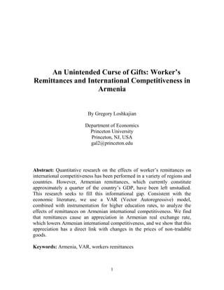 1
An Unintended Curse of Gifts: Worker’s
Remittances and International Competitiveness in
Armenia
By Gregory Loshkajian
Department of Economics
Princeton University
Princeton, NJ, USA
gal2@princeton.edu
Abstract: Quantitative research on the effects of worker’s remittances on
international competitiveness has been performed in a variety of regions and
countries. However, Armenian remittances, which currently constitute
approximately a quarter of the country’s GDP, have been left unstudied.
This research seeks to fill this informational gap. Consistent with the
economic literature, we use a VAR (Vector Autoregressive) model,
combined with instrumentation for higher education rates, to analyze the
effects of remittances on Armenian international competitiveness. We find
that remittances cause an appreciation in Armenian real exchange rate,
which lowers Armenian international competitiveness, and we show that this
appreciation has a direct link with changes in the prices of non-tradable
goods.
Keywords: Armenia, VAR, workers remittances
 