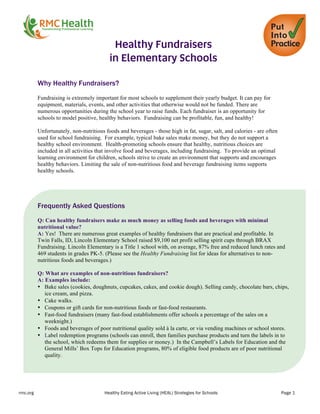 rmc.org Healthy Eating Active Living (HEAL) Strategies for Schools Page 1
	
  
Healthy Fundraisers
in Elementary Schools
Why Healthy Fundraisers?
	
  
Fundraising is extremely important for most schools to supplement their yearly budget. It can pay for
equipment, materials, events, and other activities that otherwise would not be funded. There are
numerous opportunities during the school year to raise funds. Each fundraiser is an opportunity for
schools to model positive, healthy behaviors. Fundraising can be profitable, fun, and healthy!
Unfortunately, non-nutritious foods and beverages - those high in fat, sugar, salt, and calories - are often
used for school fundraising. For example, typical bake sales make money, but they do not support a
healthy school environment. Health-promoting schools ensure that healthy, nutritious choices are
included in all activities that involve food and beverages, including fundraising. To provide an optimal
learning environment for children, schools strive to create an environment that supports and encourages
healthy behaviors. Limiting the sale of non-nutritious food and beverage fundraising items supports
healthy schools.
Frequently Asked Questions
Q: Can healthy fundraisers make as much money as selling foods and beverages with minimal
nutritional value?
A: Yes! There are numerous great examples of healthy fundraisers that are practical and profitable. In
Twin Falls, ID, Lincoln Elementary School raised $9,100 net profit selling spirit cups through BRAX
Fundraising. Lincoln Elementary is a Title 1 school with, on average, 87% free and reduced lunch rates and
469 students in grades PK-5. (Please see the Healthy Fundraising list for ideas for alternatives to non-
nutritious foods and beverages.)
Q: What are examples of non-nutritious fundraisers?
A: Examples include:
• Bake sales (cookies, doughnuts, cupcakes, cakes, and cookie dough). Selling candy, chocolate bars, chips,
ice cream, and pizza.
• Cake walks.
• Coupons or gift cards for non-nutritious foods or fast-food restaurants.
• Fast-food fundraisers (many fast-food establishments offer schools a percentage of the sales on a
weeknight.)
• Foods and beverages of poor nutritional quality sold à la carte, or via vending machines or school stores.
• Label redemption programs (schools can enroll, then families purchase products and turn the labels in to
the school, which redeems them for supplies or money.) In the Campbell’s Labels for Education and the
General Mills’ Box Tops for Education programs, 80% of eligible food products are of poor nutritional
quality.
 