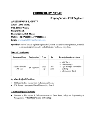 CURRICULUM VITAE
Scope of work – E &T Engineer
ARUN KUMAR T. GUPTA
110/B, Sunny Mahal,
Opp. Salasar Nagar,
Navghar Road,
Bhayandar(E). Dist- Thane
Mobile: +91-9769350615/9702116334.
Email: arungupta1987.ag@gmail.com
Ojective:To work with a reputed organization, which can exercise my potential, help me
in succeeding professionally and utilizing my skills and expertise.
Work Experience:
Company Name Designation From To Description of work done
Escon Elevators
Pvt. Ltd.
Sr. Engineer
2010
Sep
Till
date
o Call Back
o Maintenance
o Vfd Wiring & Parameter
Setting
o Mechenical Work
Academic Qualification:
 SSC Second class passed from Maharashtra Board.
 HSC Second class passed from Maharashtra Board.
Technical Qualification:
 Diploma in Electronics & Telecommunication from Ryan college of Engineering &
Management (Tilak Maharashtra University).
 