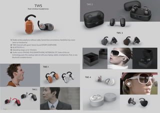 1) Really wirelss earphone without cable, hands-free convenience, Handsfree has never
been so handsome!
2) TWO channel with good Stereo Sound SPORTS EARPHONE
3) BLUETOOTH 4.1
4) Operating range uo to 10meters
6) Audio source: IPHONE, IPAD,SMARTPHONE, NOTEBOOK, ETC State-of-the-art
technology pairs this earplug-style set with your laptop, tablet, smartphone, iPod, or any
Bluetooth-enabled device.
TWS 2
TWS
TWS 1
TWS 2
Real wireless headphones
TWS 3
TWS 4
