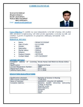 CURRICULUM VITAE
MANAF.M.YOOSAF
(Registerednurse)
HAAD (AGN149167)
Mob.no 00971-561599297
00971-507876671
Email: manafyoosaf@gmail.com
Career Objectives:To establish my career independently in the field of nursing with excellent
skills and interest in implementing well which provide opportunities to develop my skills and
contribute to growth of organization in a progressive challenging and dynamic work
environment.
PERSONAL DETAILS
 Name: : MANAF.M YOOSAF
 Date of birth: : 01/11/1989
 Gender: : MALE
 Nationality: : INDIAN
 Marital status: : SINGLE
 Religion: : MUSLIM
 Passport Details: : H0729102
 Contact Detail: :+971 561599297
LICENSE DETAILS
Complete address of Licensing
Body:
Kerala Nurses And Midwives Kerala (India)
Qualification Registered Nurse
License/Registration Number: 58007
Registration Date: 02/11/2012
Validity/Expiry Date: 01/11/2030
EDUCATION/QUALIFICATIONS
Qualification Attained: Bachelor of Science in Nursing
Date Course Completed: 17/09/2012
Name of Institute: UNIVERSITY COLLEGE OF NURSING
Complete Address: Mahatma Gandhi University (University
College of Nursing)
Regional center
Manimalakunnu
Kottayam
Kerala
India
 