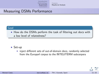 Introduction
Methodology
Experiment
Conclusion
Corpora
Results & Analysis
Measuring DSMs Performance
Goal
• How do the DSMs perform the task of ﬁltering out docs with
a low level of relatedness?
• Set-up
inject diﬀerent sets of out-of-domain docs, randomly selected
from the Europarl corpus to the INTELITERM subcorpora
Hernani Costa hercos@uma.es TIA | Granada, Spain 13 / 20
 