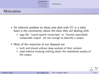 Introduction
Methodology
Experiment
Conclusion
Introduction
Motivation
• An inherent problem to those who deal with CC in a daily
basis is the uncertainty about the data they are dealing with
tags like “casual speech transcripts” or “tourism specialised
comparable corpus” are not enough to describe a corpus
• Most of the resources at our disposal are
built and shared without deep analysis of their content
used without knowing nothing about the relatedness quality of
the corpus
Hernani Costa hercos@uma.es TIA | Granada, Spain 3 / 20
 