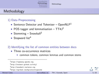 Introduction
Methodology
Experiment
Conclusion
Methodology
Methodology
1) Data Preprocessing
• Sentence Detector and Tokeniser – OpenNLP1
• POS tagger and lemmatisation – TT4J2
• Stemming – Snowball3
• Stopword list4
2) Identifying the list of common entities between docs
• Three co-occurrence matrices
common tokens, common lemmas and common stems
1
https://opennlp.apache.org
2
http://reckart.github.io/tt4j/
3
http://snowball.tartarus.org
4
https://github.com/hpcosta/stopwords
Hernani Costa hercos@uma.es TIA | Granada, Spain 5 / 20
 