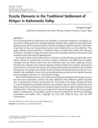 Ecocity Elements in the Traditional Settlement of
Kirtipur in Kathmandu Valley
Sangeeta Singh*
Department of Architecture and Urban Planning, Tribhuvan University, Lalitpur, Nepal
ABSTRACT
The increasing trend of urbanization has resulted in a growing imbalance in ecological sys-
tems that is affecting the lives of people globally. Planners often neglect the fact that human
beings are part of the natural ecosystem and their ecological needs are ignored. Urban plan-
ning needs to focus on incorporating human–nature relationships as a key element. This
paper explores ecocity elements in traditional towns of Kathmandu Valley with reference
to Kirtipur, and seeks to argue that these consist of sustainable elements and practices that
facilitate ecocity planning and development.
An ecocity is quite a recent phenomenon. However, ecocity elements existed earlier and it
seems relevant to include them in recent concepts. Similarities and differences of modern
concepts and the lessons learnt from the traditional towns are worth exploring. Ecocity
elements are analyzed in this paper by applying methods of document analysis, observations
and interviews. Criteria for the analysis are ecologically oriented, sociocultural value oriented
perspectives. The analysis will indicate if and how these elements/practices can be (a) main-
tained or (b) retroﬁtted or have to be (c) abandoned because they are not feasible anymore
due to ecological, economic or sociocultural changes.
Most of the traditional towns in the Kathmandu Valley were planned with the goal to main-
tain the natural ecosystem, and this has been reﬂected in the settlement pattern and land
use, in the provision of basic infrastructure etc. The results of this paper indicate that there
is a set of traditional sustainable elements and practices that are worth maintaining since
they are part of the sociocultural and ecological tradition and that might contribute to ecocity
transformation. Planning a city so as to disturb the natural ecosystem to the least possible
extent is important for sustainability, and this research contributes to the theme of building
sustainable and healthy cities. Copyright © 2016 John Wiley & Sons, Ltd and ERP
Environment
Received 21 March 2015; revised 10 May 2015; accepted 16 August 2015
Keywords: ecocity elements; traditional settlements
*Correspondence to: Sangeeta Singh, Department of Architecture and Urban Planning, Tribhuvan University, Lalitpur, Nepal.
E-mail: sangeeta@ioe.edu.np
Copyright © 2016 John Wiley & Sons, Ltd and ERP Environment
Sustainable Development
Sust. Dev. , 1–12 2016
Published online in Wiley Online Library
(wileyonlinelibrary.com) DOI: 10.1002/sd.1635
 