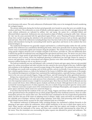 city in harmony with nature. The early settlements of Kathmandu Valley seem to be strategically located considering
the ecological aspects.
The ancient settlements during the Licchavi period generally were located on areas that were not suitable for ag-
riculture and forest. The settlements on crests of hillocks uniformly appear to carry the sufﬁx ‘pringga’ whereas hill
crests without settlements are indicated by sufﬁxes ‘cho’ and ‘gung’, the names for a cultivated hillock and
afforested hillock respectively. Settlements were also located on slopes of hillocks carrying the sufﬁx ‘dula’, whereas
the ‘tala’ was the areas associated with the agricultural region (Tiwari, 2001). Planning of human settlements has
always been carried out giving due attention to the preservation of natural resources such as forests, agricultural
land and water. Most of the settlements including Kirtipur have thus been built on the tar land located on the higher
plateau with boundaries leaving the surrounding fertile land for agriculture and forests in the outskirts that were
protected (Figure 2).
The residential development was generally compact and limited to a conﬁned boundary within the wall, and the
growth of the settlement was controlled by identifying the limits, which were generally done by placing religious el-
ements such as astamatrikas (gods) and narayans along the periphery. The natural resources were protected by lo-
cating speciﬁc religious elements such as temples and piths in the forests, riversides etc. This was deliberately done
to delimit the growth of residential areas and safeguard the agricultural and forest areas. The dense core area is thus
surrounded by a large stretch of agricultural land. Further away the periphery of the city was preserved for the nat-
ural resources such as forest. Hence the traditional planning of settlements has had high esteem for natural re-
sources and agriculture, and the sociocultural and religious practices were often steered towards sustaining these
resources without having to rely on any decrees as such.
The built-up residential area was well planned, with a network of streets and open spaces that not only provided
spaces for various sociocultural and other activities but also catered to the micro-climate of the area. Sufﬁcient light
and ventilation in the buildings were ensured by proper design of the sloped roofs. The materials that were used for
the buildings were mostly water accepting, such as bricks and tiles, and are eco-friendly. It was a common practice to
have a kitchen garden known as a keba in the backyard of the houses to fulﬁll the daily requirements of the people.
The residential developments in Kirtipur have maintained the traditional pattern, especially having a compact settle-
ment in the core area and towards Nagaun, Panga and Chovar, and still retaining the urban agricultural practices.
Kirtipur has retained much of the forest land that existed in the southern part towards Machegaun, Champadevi
Hill and Chovar, although these are under pressure from urbanization, and if proper measures are not taken to con-
serve this important natural resource it might be encroached upon. More than one-fourth of the Jal Binayak area has
been covered with forest, where different species of plants and birds are found. Although forest in the core area has
survived the increasing pressures of urban expansion, this area is slowly being encroached upon for various activi-
ties. Tribhuvan University occupies most of the institutional area of Kirtipur Municipality, and comprises abundant
green spaces and forest, which need to be conserved (Figure 3).
It has been observed that the residents of the core area, Panga, Nagaun and Chovar still own a considerable part
of the agricultural land in the peripheral area on which people depend for their livelihood; however, these are under
tremendous pressure for various other uses. The brick kilns have contributed to the loss of agricultural productivity
which, has been also one of the major air polluting source in Kitipur. Paddy, maize and wheat are mostly grown in
the cultivable area of Kirtipur, whereas small cottage industries, brick kilns, food processing mills and the aban-
doned Himal Cement factory account for the major industrial land use of Kirtipur.
The traditional settlement of Kathmandu Valley including Kirtipur has maintained a deﬁnite hierarchy in the
planning of open spaces within the settlements, which exhibit similarities in the way in which these spaces are lo-
cated. Palace squares and temple squares are large public spaces that have palaces and temples as focal points
and mostly form the landmarks of the towns, and these were centrally located, determining the urban form of
the towns. Thus the immediate area surrounding the palace squares was allocated for priests and noblemen. The
Figure 2. Prudent use of land for protection of agriculture and natural resources
Ecocity Elements in the Traditional Settlement
Copyright © 2016 John Wiley & Sons, Ltd and ERP Environment Sust. Dev. , 1–12 2016
DOI: 10.1002/sd
 