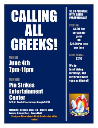 CALLING
ALL
GREEKS!
WHEN
June 4th
7pm-11pm
WHERE
Pin Strikes
Entertainment
Center
3478Mt.ZionRd, Stockbridge,Georgia30281
FEATURING · Bowling·LaserTag · Billiard·Video
Arcade· BumperCars·BarandGrill
Start your Atlanta Greek PicnicCelebration with a
strike!
$3.99 PER GAME
WITH GREEK
PARAPHERNALIA
PRICING
$4.99 Per
person per
game
OR
$22.99 Per hour
per lane
SHOE RENTAL
$2.50
We do
fundraising,
birthdays, and
any groupevent
you can thinkof!
 