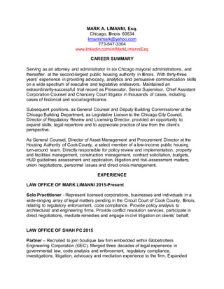 MARK A. LIMANNI, Esq.
Chicago, Illinois 60634
limannimark@yahoo.com
773-547-3304
www.linkedin.com/in/MarkLimanniEsq
CAREER SUMMARY
Serving as an attorney and administrator in six Chicago mayoral administrations, and
thereafter, at the second-largest public housing authority in Illinois. With thirty-three
years’ experience in providing advocacy, analytics and persuasive communication skills
on a wide spectrum of executive and legislative endeavors. Maintained an
extraordinarily-successful trial record as Prosecutor, Senior Supervisor, Chief Assistant
Corporation Counsel and Chancery Court litigator in thousands of cases, including
cases of historical and social significance.
Subsequent positions, as General Counsel and Deputy Building Commissioner at the
Chicago Building Department, as Legislative Liaison to the Chicago City Council,
Director of Regulatory Review and Licensing Director, provided an opportunity to
expand skills, legal repertoire and to appreciate practice of law from the client’s
perspective.
As General Counsel, Director of Asset Management and Procurement Director at the
Housing Authority of Cook County, a select member of a low-income public housing
turn-around team. Directly responsible for policy review and implementation, property
and facilities management, construction management, contract solicitation, budgets,
HUD guidelines assessment and application, litigation and risk-assessment matters,
union negotiations, personnel issues and direct crisis management.
EXPERIENCE
LAW OFFICE OF MARK LIMANNI 2015-Present
Solo Practitioner - Represent licensed corporations, businesses and individuals in a
wide-ranging array of legal matters pending in the Circuit Court of Cook County, Illinois,
relating to regulatory enforcement, code compliance. Provide policy analysis to
architectural and engineering firms. Provide conflict resolution services, participate in
direct negotiations, mediate remedies and engage in civil litigation on clients’ behalf.
LAW OFFICE OF SHAH PC 2015
Partner – Recruited to join boutique law firm embedded within Globetrotters
Engineering Corporation (GEC). Merged three decades of legal experience in
governmental law, code analysis and enforcement, regulatory compliance,
investigations, litigation, advocacy and mediation experience to the firm. Expanded
 