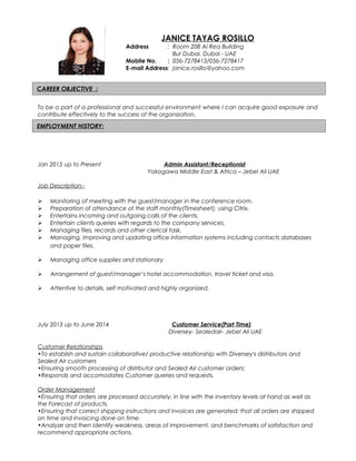 CAREER OBJECTIVE :
EMPLOYMENT HISTORY:
To be a part of a professional and successful environment where I can acquire good exposure and
contribute effectively to the success of the organization.
Jan 2015 up to Present Admin Assistant/Receptionist
Yokogawa Middle East & Africa – Jebel Ali UAE
Job Description:-
 Monitoring of meeting with the guest/manager in the conference room.
 Preparation of attendance of the staff monthly(Timesheet), using Citrix.
 Entertains incoming and outgoing calls of the clients.
 Entertain clients queries with regards to the company services.
 Managing files, records and other clerical task.
 Managing, improving and updating office information systems including contacts databases
and paper files.
 Managing office supplies and stationary
 Arrangement of guest/manager’s hotel accommodation, travel ticket and visa.
 Attentive to details, self motivated and highly organized.
July 2013 up to June 2014 Customer Service(Part Time)
Diversey- Sealedair- Jebel Ali UAE
Customer Relationships
•To establish and sustain collaborative/ productive relationship with Diversey's distributors and
Sealed Air customers
•Ensuring smooth processing of distrbutor and Sealed Air customer orders;
•Responds and accomodates Customer queries and requests.
Order Management
•Ensuring that orders are processed accurately, in line with the inventory levels at hand as well as
the Forecast of products.
•Ensuring that correct shipping instructions and invoices are generated; that all orders are shipped
on time and invoicing done on time.
•Analyze and then identify weakness, areas of improvement, and benchmarks of satisfaction and
recommend appropriate actions.
JANICE TAYAG ROSILLO
Address : Room 208 Al Rea Building
Bur Dubai, Dubai - UAE
Mobile No. : 056-7278413/056-7278417
E-mail Address: janice.rosillo@yahoo.com
 