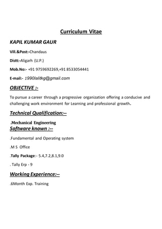 Curriculum Vitae
KAPIL KUMAR GAUR
Vill.&Post:-Chandaus
Distt:-Aligarh (U.P.)
Mob.No:- +91 9759692269,+91 8533054441
E-mail:- 1990lalitkg@gmail.com
OBJECTIVE :-
To pursue a career through a progressive organization offering a conducive and
challenging work environment for Learning and professional growth.
Technical Qualification:--
.Mechanical Engineering
Software known :--
.Fundamental and Operating system
.M S Office
.Tally Package:- 5.4,7.2,8.1,9.0
. Tally Erp - 9
Working Experience:--
.6Month Exp. Training
 