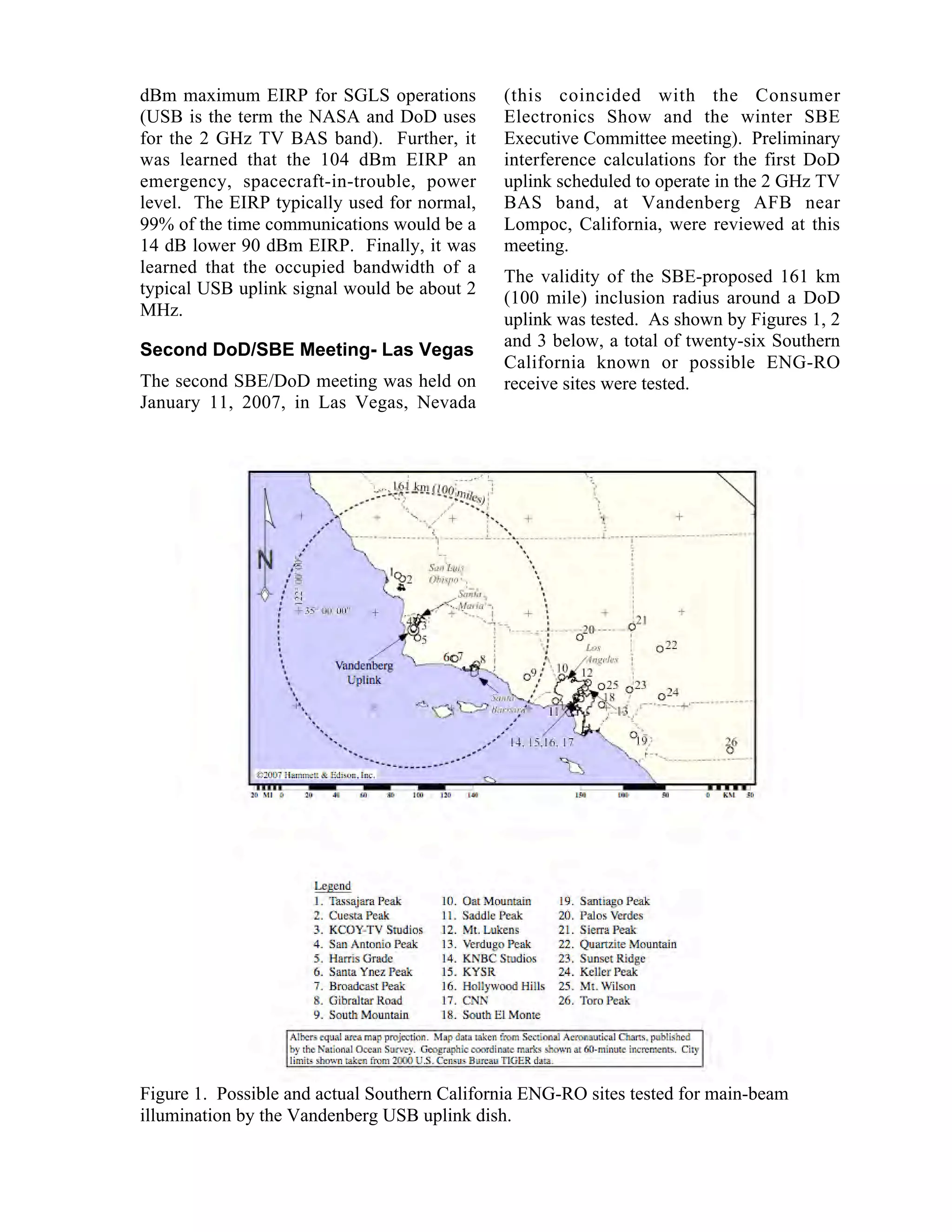 dBm maximum EIRP for SGLS operations
(USB is the term the NASA and DoD uses
for the 2 GHz TV BAS band). Further, it
was learned that the 104 dBm EIRP an
emergency, spacecraft-in-trouble, power
level. The EIRP typically used for normal,
99% of the time communications would be a
14 dB lower 90 dBm EIRP. Finally, it was
learned that the occupied bandwidth of a
typical USB uplink signal would be about 2
MHz.
Second DoD/SBE Meeting- Las Vegas
The second SBE/DoD meeting was held on
January 11, 2007, in Las Vegas, Nevada
(this coincided with the Consumer
Electronics Show and the winter SBE
Executive Committee meeting). Preliminary
interference calculations for the first DoD
uplink scheduled to operate in the 2 GHz TV
BAS band, at Vandenberg AFB near
Lompoc, California, were reviewed at this
meeting.
The validity of the SBE-proposed 161 km
(100 mile) inclusion radius around a DoD
uplink was tested. As shown by Figures 1, 2
and 3 below, a total of twenty-six Southern
California known or possible ENG-RO
receive sites were tested.
Figure 1. Possible and actual Southern California ENG-RO sites tested for main-beam
illumination by the Vandenberg USB uplink dish.
 
