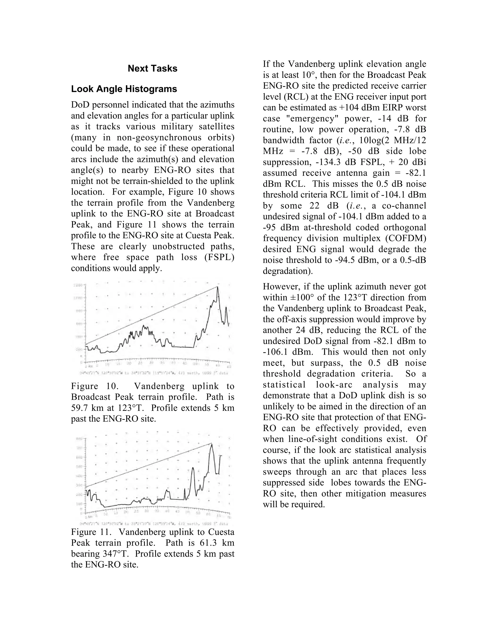 Next Tasks
Look Angle Histograms
DoD personnel indicated that the azimuths
and elevation angles for a particular uplink
as it tracks various military satellites
(many in non-geosynchronous orbits)
could be made, to see if these operational
arcs include the azimuth(s) and elevation
angle(s) to nearby ENG-RO sites that
might not be terrain-shielded to the uplink
location. For example, Figure 10 shows
the terrain profile from the Vandenberg
uplink to the ENG-RO site at Broadcast
Peak, and Figure 11 shows the terrain
profile to the ENG-RO site at Cuesta Peak.
These are clearly unobstructed paths,
where free space path loss (FSPL)
conditions would apply.
Figure 10. Vandenberg uplink to
Broadcast Peak terrain profile. Path is
59.7 km at 123°T. Profile extends 5 km
past the ENG-RO site.
Figure 11. Vandenberg uplink to Cuesta
Peak terrain profile. Path is 61.3 km
bearing 347°T. Profile extends 5 km past
the ENG-RO site.
If the Vandenberg uplink elevation angle
is at least 10°, then for the Broadcast Peak
ENG-RO site the predicted receive carrier
level (RCL) at the ENG receiver input port
can be estimated as +104 dBm EIRP worst
case "emergency" power, -14 dB for
routine, low power operation, -7.8 dB
bandwidth factor (i.e., 10log(2 MHz/12
MHz = -7.8 dB), -50 dB side lobe
suppression, -134.3 dB FSPL, + 20 dBi
assumed receive antenna gain = -82.1
dBm RCL. This misses the 0.5 dB noise
threshold criteria RCL limit of -104.1 dBm
by some 22 dB (i.e., a co-channel
undesired signal of -104.1 dBm added to a
-95 dBm at-threshold coded orthogonal
frequency division multiplex (COFDM)
desired ENG signal would degrade the
noise threshold to -94.5 dBm, or a 0.5-dB
degradation).
However, if the uplink azimuth never got
within ±100° of the 123°T direction from
the Vandenberg uplink to Broadcast Peak,
the off-axis suppression would improve by
another 24 dB, reducing the RCL of the
undesired DoD signal from -82.1 dBm to
-106.1 dBm. This would then not only
meet, but surpass, the 0.5 dB noise
threshold degradation criteria. So a
statistical look-arc analysis may
demonstrate that a DoD uplink dish is so
unlikely to be aimed in the direction of an
ENG-RO site that protection of that ENG-
RO can be effectively provided, even
when line-of-sight conditions exist. Of
course, if the look arc statistical analysis
shows that the uplink antenna frequently
sweeps through an arc that places less
suppressed side lobes towards the ENG-
RO site, then other mitigation measures
will be required.
 
