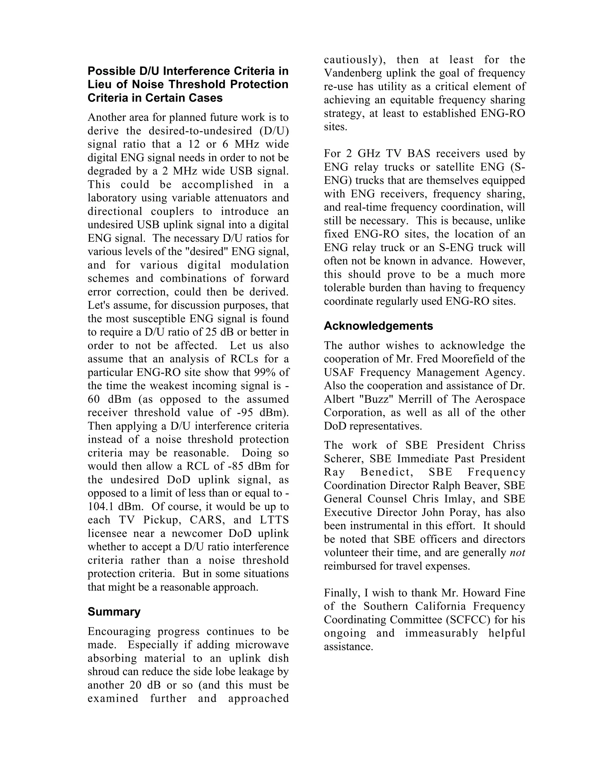 Possible D/U Interference Criteria in
Lieu of Noise Threshold Protection
Criteria in Certain Cases
Another area for planned future work is to
derive the desired-to-undesired (D/U)
signal ratio that a 12 or 6 MHz wide
digital ENG signal needs in order to not be
degraded by a 2 MHz wide USB signal.
This could be accomplished in a
laboratory using variable attenuators and
directional couplers to introduce an
undesired USB uplink signal into a digital
ENG signal. The necessary D/U ratios for
various levels of the "desired" ENG signal,
and for various digital modulation
schemes and combinations of forward
error correction, could then be derived.
Let's assume, for discussion purposes, that
the most susceptible ENG signal is found
to require a D/U ratio of 25 dB or better in
order to not be affected. Let us also
assume that an analysis of RCLs for a
particular ENG-RO site show that 99% of
the time the weakest incoming signal is -
60 dBm (as opposed to the assumed
receiver threshold value of -95 dBm).
Then applying a D/U interference criteria
instead of a noise threshold protection
criteria may be reasonable. Doing so
would then allow a RCL of -85 dBm for
the undesired DoD uplink signal, as
opposed to a limit of less than or equal to -
104.1 dBm. Of course, it would be up to
each TV Pickup, CARS, and LTTS
licensee near a newcomer DoD uplink
whether to accept a D/U ratio interference
criteria rather than a noise threshold
protection criteria. But in some situations
that might be a reasonable approach.
Summary
Encouraging progress continues to be
made. Especially if adding microwave
absorbing material to an uplink dish
shroud can reduce the side lobe leakage by
another 20 dB or so (and this must be
examined further and approached
cautiously), then at least for the
Vandenberg uplink the goal of frequency
re-use has utility as a critical element of
achieving an equitable frequency sharing
strategy, at least to established ENG-RO
sites.
For 2 GHz TV BAS receivers used by
ENG relay trucks or satellite ENG (S-
ENG) trucks that are themselves equipped
with ENG receivers, frequency sharing,
and real-time frequency coordination, will
still be necessary. This is because, unlike
fixed ENG-RO sites, the location of an
ENG relay truck or an S-ENG truck will
often not be known in advance. However,
this should prove to be a much more
tolerable burden than having to frequency
coordinate regularly used ENG-RO sites.
Acknowledgements
The author wishes to acknowledge the
cooperation of Mr. Fred Moorefield of the
USAF Frequency Management Agency.
Also the cooperation and assistance of Dr.
Albert "Buzz" Merrill of The Aerospace
Corporation, as well as all of the other
DoD representatives.
The work of SBE President Chriss
Scherer, SBE Immediate Past President
Ray Benedict, SBE Frequency
Coordination Director Ralph Beaver, SBE
General Counsel Chris Imlay, and SBE
Executive Director John Poray, has also
been instrumental in this effort. It should
be noted that SBE officers and directors
volunteer their time, and are generally not
reimbursed for travel expenses.
Finally, I wish to thank Mr. Howard Fine
of the Southern California Frequency
Coordinating Committee (SCFCC) for his
ongoing and immeasurably helpful
assistance.
 