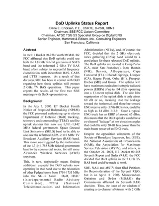 DoD Uplinks Status Report
Dane E. Ericksen, P.E., CSRTE, 8-VSB, CBNT
Chairman, SBE FCC Liaison Committee
Chairman, ATSC TSG S3 Specialist Group on Digital ENG
Senior Engineer, Hammett & Edison, Inc., Consulting Engineers
San Francisco, California
Abstract
In the ET Docket 00-258 Fourth MO&O, the
FCC affirmed that DoD uplinks could use
both the 1.8 GHz federal government SGLS
band and the refarmed 2 GHz TV BAS
band, albeit subject to successful frequency
coordination with incumbent BAS, CARS
and LTTS licensees. As a result of that
decision, SBE has been in contact with DoD
regarding how those uplinks will protect
2 GHz TV BAS operations. This paper
reports the results of the first two SBE
meetings with DoD representatives.
Background
In the July 7, 2003, ET Docket Fourth
Notice of Proposed Rulemaking (NPRM)
the FCC proposed authorizing up to eleven
Department of Defense (DoD) tracking,
telemetry and commanding (TT&C) satellite
uplink stations that now use 1,761–1,842
MHz federal government Space Ground
Link Subsystem (SGLS) band to be able to
also use the refarmed 2,025–2,110 MHz TV
Broadcast Auxiliary Services (BAS) band.
This move was triggered by the reallocation
of the 1,710–1,755 MHz federal government
band to the commercial sector, for still more
Advanced Wireless Services (AWS)
spectrum.
This, in turn, supposedly meant finding
additional capacity for DoD uplinks now
operating in that band due to the relocation
of other Federal users from 1710-1755 MHz
into the SGLS band. DoD, IRAC
(Interdepartmental Radio Advisory
Committee), NTIA (National
Telecommunications and Information
Administration (NTIA), and, of course, the
FCC, decided that the 2 GHz electronic
news gathering (ENG) band would be a
good place for these relocated DoD uplinks.
The DoD uplinks are located in Camp Parks
(CA, near San Francisco), New Boston
(NH), Denver, Albuquerque, Cape
Canaveral (FL), Colorado Springs, Lompoc
(CA), Kaena Point, Oahu (HI), Prospect
Harbor (ME) and Guam. The uplinks will
have maximum equivalent isotropic radiated
powers (EIRPs) of up to 104 dBm operating
into a 13-meter uplink dish. The side lobe
suppression of the uplink dish is only about
60 dB or so, meaning that the leakage
toward the horizontal, and therefore toward
ENG receive only (ENG-RO) sites, could be
as high as 44 dBm EIRP. Since a typical
ENG truck has an EIRP of around 65 dBm,
this means that the DoD uplinks would have
co-channel "leakage" at low elevation angles
that could be only 20 dB less power than the
main beam power of an ENG truck.
Despite the opposition comments of the
Society of Broadcast Engineers, Inc. (SBE),
the National Association of Broadcasters
(NAB), the Association for Maximum
Service Television (MSTV), and others, in
the October 21, 2004, ET Docket 00-258
Seventh Report and Order (R&O) the FCC
decided that DoD uplinks in the 2 GHz TV
BAS band could be made to work.
SBE, NAB and MSTV then filed Petitions
for Reconsideration of the Seventh R&O,
but in an April 11, 2006, Memorandum
Opinion and Order (MO&O) the
Commission affirmed its Seventh R&O
decision. Thus, the issue of the wisdom of
creating a co-channel allotment with 2 GHz
Presented at the 61st NAB Broadcast
Engineering Conference, Las Vegas, NV
April, 2007
 