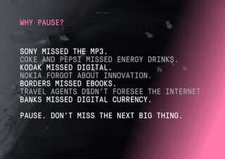 SONY MISSED THE MP3.
COKE AND PEPSI MISSED ENERGY DRINKS.
KODAK MISSED DIGITAL.
NOKIA FORGOT ABOUT INNOVATION.
BORDERS MISSED EBOOKS.
TRAVEL AGENTS DIDN’T FORESEE THE INTERNET.
BANKS MISSED DIGITAL CURRENCY.
PAUSE. DON’T MISS THE NEXT BIG THING.
WHY PAUSE?
 
