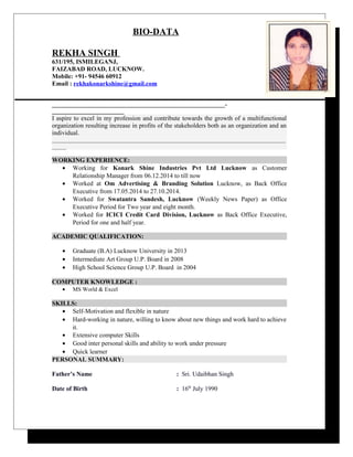 BIO-DATA
REKHA SINGH
631/195, ISMILEGANJ,
FAIZABAD ROAD, LUCKNOW.
Mobile: +91- 94546 60912
Email : rekhakonarkshine@gmail.com
____________________________________________________________-
_________________________
I aspire to excel in my profession and contribute towards the growth of a multifunctional
organization resulting increase in profits of the stakeholders both as an organization and an
individual.
_________________________________________________________________________________
_____
WORKING EXPERIENCE:
• Working for Konark Shine Industries Pvt Ltd Lucknow as Customer
Relationship Manager from 06.12.2014 to till now
• Worked at Om Advertising & Branding Solution Lucknow, as Back Office
Executive from 17.05.2014 to 27.10.2014.
• Worked for Swatantra Sandesh, Lucknow (Weekly News Paper) as Office
Executive Period for Two year and eight month.
• Worked for ICICI Credit Card Division, Lucknow as Back Office Executive,
Period for one and half year.
ACADEMIC QUALIFICATION:
• Graduate (B.A) Lucknow University in 2013
• Intermediate Art Group U.P. Board in 2008
• High School Science Group U.P. Board in 2004
COMPUTER KNOWLEDGE :
• MS World & Excel
SKILLS:
• Self-Motivation and flexible in nature
• Hard-working in nature, willing to know about new things and work hard to achieve
it.
• Extensive computer Skills
• Good inter personal skills and ability to work under pressure
• Quick learner
PERSONAL SUMMARY:
Father’s Name : Sri. Udaibhan Singh
Date of Birth : 16th
July 1990
 