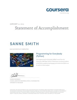 coursera.org
Statement of Accomplishment
JANUARY 12, 2015
SANNE SMITH
HAS SUCCESSFULLY COMPLETED
Programming for Everybody
(Python)
The Programming for Everybody (#PR4E) course from the
University of Michigan School of Information introduces students
to the Python programming language and studies how Python can
be used to do data analysis.
CHARLES SEVERANCE
CLINICAL ASSOCIATE PROFESSOR, SCHOOL OF INFORMATION
UNIVERSITY OF MICHIGAN
PLEASE NOTE: THE ONLINE OFFERING OF THIS CLASS DOES NOT REFLECT THE ENTIRE CURRICULUM OFFERED TO STUDENTS ENROLLED AT
THE UNIVERSITY OF MICHIGAN. THIS STATEMENT DOES NOT AFFIRM THAT THIS STUDENT WAS ENROLLED AS A STUDENT AT THE UNIVERSITY
OF MICHIGAN IN ANY WAY. IT DOES NOT CONFER A UNIVERSITY OF MICHIGAN GRADE; IT DOES NOT CONFER UNIVERSITY OF MICHIGAN
CREDIT; IT DOES NOT CONFER A UNIVERSITY OF MICHIGAN DEGREE; AND IT DOES NOT VERIFY THE IDENTITY OF THE STUDENT.
 