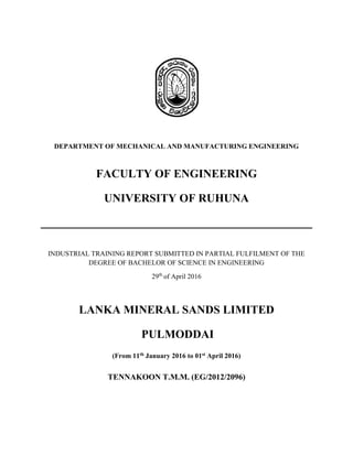 DEPARTMENT OF MECHANICAL AND MANUFACTURING ENGINEERING
FACULTY OF ENGINEERING
UNIVERSITY OF RUHUNA
INDUSTRIAL TRAINING REPORT SUBMITTED IN PARTIAL FULFILMENT OF THE
DEGREE OF BACHELOR OF SCIENCE IN ENGINEERING
29th
of April 2016
LANKA MINERAL SANDS LIMITED
PULMODDAI
(From 11th January 2016 to 01st April 2016)
TENNAKOON T.M.M. (EG/2012/2096)
 