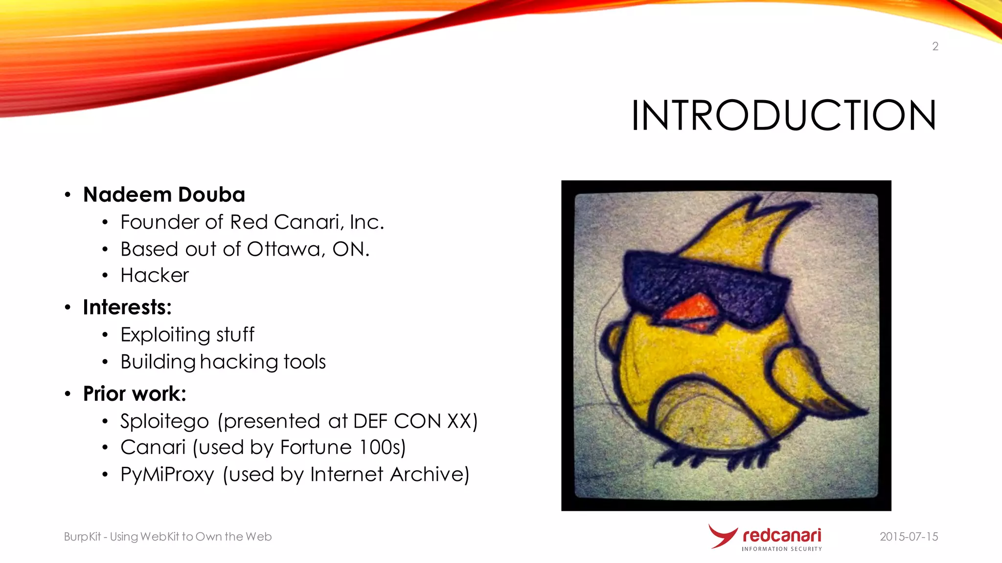 INTRODUCTION
• Nadeem Douba
• Founder of Red Canari, Inc.
• Based out of Ottawa, ON.
• Hacker
• Interests:
• Exploiting stuff
• Building hacking tools
• Prior work:
• Sploitego (presented at DEF CON XX)
• Canari (used by Fortune 100s)
• PyMiProxy (used by Internet Archive)
BurpKit - UsingWebKit to Own the Web
2
2015-07-15
 
