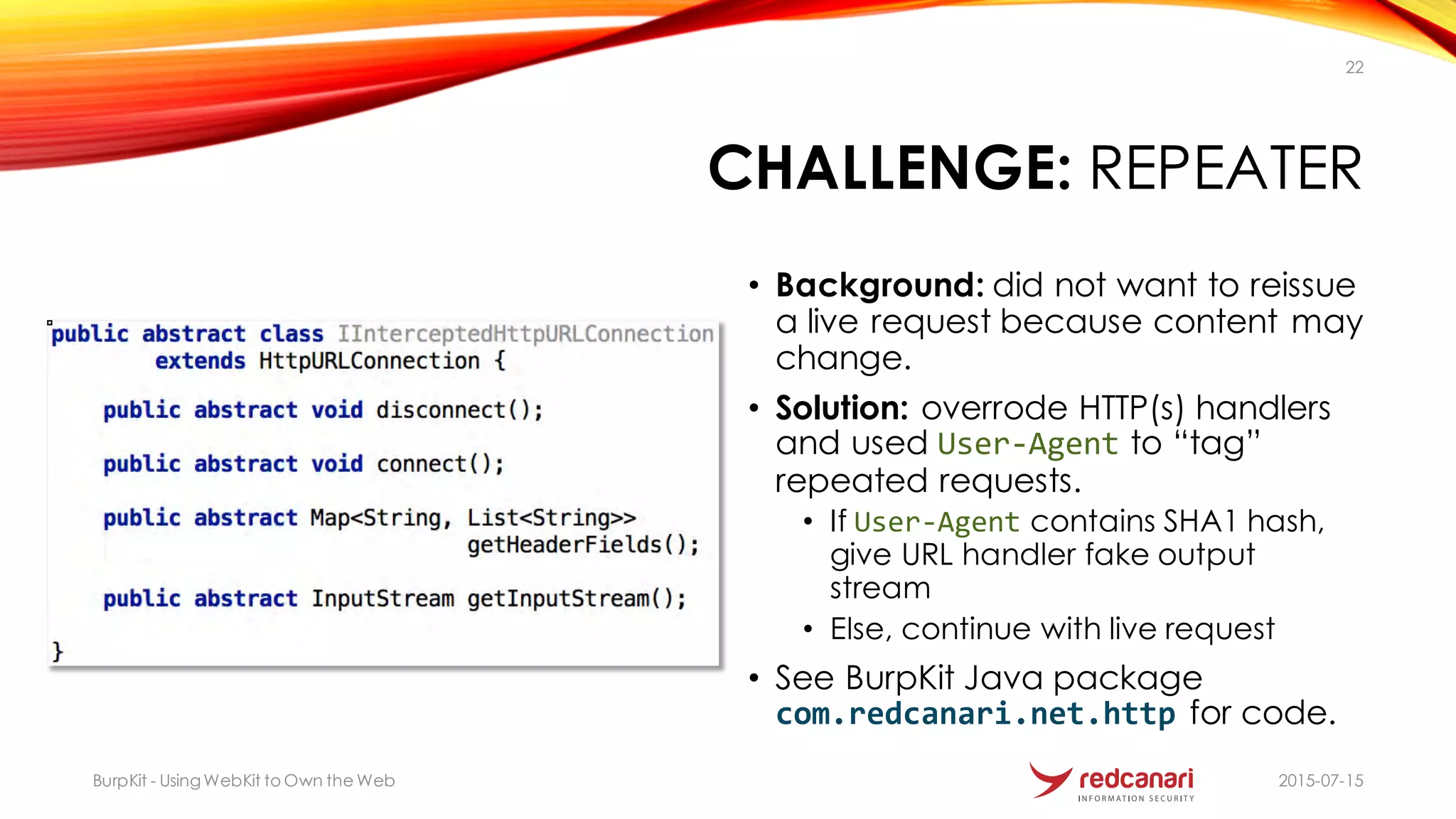 CHALLENGE: REPEATER
2015-07-15BurpKit - UsingWebKit to Own the Web
22
• Background: did not want to reissue
a live request because content may
change.
• Solution: overrode HTTP(s) handlers
and used User4Agent to “tag”
repeated requests.
• If User4Agent contains SHA1 hash,
give URL handler fake output
stream
• Else, continue with live request
• See BurpKit Java package
com.redcanari.net.http for code.
 