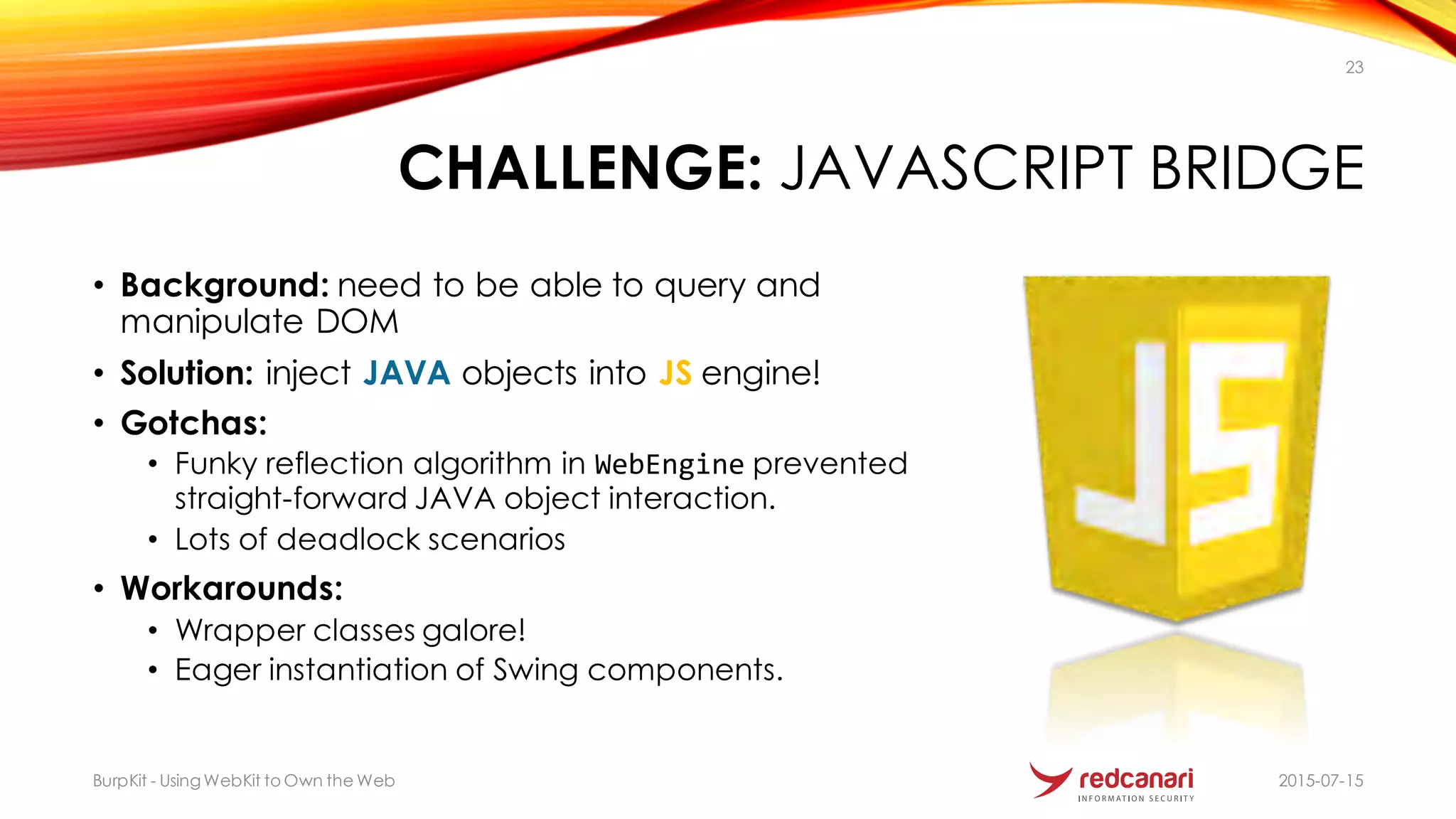 CHALLENGE: JAVASCRIPT BRIDGE
• Background: need to be able to query and
manipulate DOM
• Solution: inject JAVA objects into JS engine!
• Gotchas:
• Funky reflection algorithm in WebEngine prevented
straight-forward JAVA object interaction.
• Lots of deadlock scenarios
• Workarounds:
• Wrapper classes galore!
• Eager instantiation of Swing components.
2015-07-15BurpKit - UsingWebKit to Own the Web
23
 