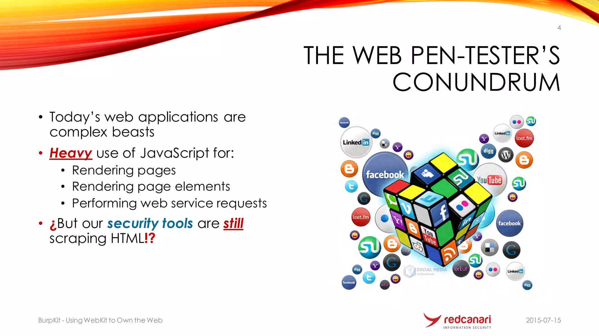 THE WEB PEN-TESTER’S
CONUNDRUM
• Today’s web applications are
complex beasts
• Heavy use of JavaScript for:
• Rendering pages
• Rendering page elements
• Performing web service requests
• ¿But our security tools are still
scraping HTML!?
2015-07-15BurpKit - UsingWebKit to Own the Web
4
 
