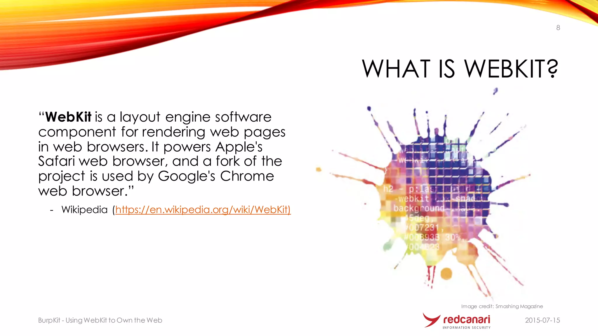 WHAT IS WEBKIT?
“WebKit is a layout engine software
component for rendering web pages
in web browsers. It powers Apple's
Safari web browser, and a fork of the
project is used by Google's Chrome
web browser.”
- Wikipedia (https://en.wikipedia.org/wiki/WebKit)
2015-07-15BurpKit - UsingWebKit to Own the Web
8
Image credit: Smashing Magazine
 
