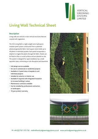 Description
Living walls are vertical or near vertical structures that are
covered with vegetation.
The VGS Living Wall is a light-weight semi-hydroponic
modular panel system constructed from a patented
advanced geotextile fabric. Each square metre holds up to
49 plants in individual pockets. Each panel incorporates a
dripline to irrigate the plants through the fabric. Panels can
be fitted to flat or curved surfaces and are planted on site.
The system is designed for rapid installation by a small
specialist team, minimizing on-site disruption and downtime.
•	 Full design service available
•	 For use in commercial or residential projects
•	 Available in 5 panel sizes or bespoke to suit
	 individual projects
•	 Suitable for exterior or interior use
•	 Available if required with integrated insulation
	 to increase building U values
•	 Maintenance contracts available
•	 Can be installed by professional contractors
	 or landscapers
•	 10 year product warranty
M +44 (0)7767 373 732 niallm@verticalgreeningsystems.co.uk www.verticalgreeningsystems.co.uk
Living Wall Technical Sheet
 
