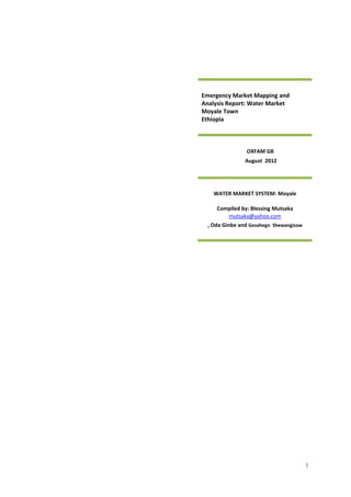 1
Emergency Market Mapping and
Analysis Report: Water Market
Moyale Town
Ethiopia
OXFAM GB
August 2012
WATER MARKET SYSTEM: Moyale
Compiled by: Blessing Mutsaka
mutsaka@yahoo.com
, Oda Ginbe and Gezahegn Shewangizaw
 