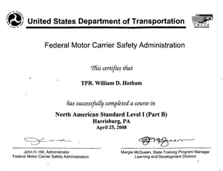 tJ> United States Department of Transportation"''''t(l 0'" _
Federal Motor Carrier Safety Administration
rrliiscertifies that
"
TPR. William D. Hotham
lias successjuffy compfetea a course in
North American Standard Levell (Part' B)
Harrisburg, PA
April 25; 2008
John H. Hill, Administrator
Federal Motor Carrier Safety Administration
Margie McQueen, State Training Program Manager
Learning and Development Division
 