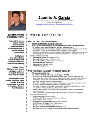 SUMMARY OF MY
QUALIFICATIONS:
Exposed to various
project Design
Development,
Coordination tasks
& implementation in
interior Building
construction
Ability to do
Conceptual Design
sketch Perspective &
Architectural Interior
Construction detailing
A Team Player.
Ability to work on and
manage a variety of
Design & Technical
tasks with the Team
Hard working Team
Leader, motivator, open
minded & flexible
personality to be able
to manage a Team of
talented people
Juanito A. Garcia
Blk 621 Bukit Batok Central #06-510, Singapore 650621
HP no. (65) 98754933
jmgarcia@singnet.com.sg & jhunegarcia@gmail.com
WW OO RR KK EE XX PP EE RR II EE NN CC EE
ID PROJECT / DESIGN MANAGER
Banyan Tree Hotels & Resorts Pte Ltd
ADP - Architrave Design & Planning (Banyan Tree - Design Division)
Feb 2008 - Present, 24B Cheong Chin Nam Rd, Singapore 599747
- Managing Projects from conceptual design to implementation of design. Conducts Site
inspections & Site coordination with other Consultants & Contractors.
- Manage a various Teams of Interior Designers, 3D Visualers & FF&E Team to be able to
meet high quality of deliverables, present to the Client & to implement in actual.
Projects Handled / Involved:
 Banyan Tree Al Wadi, Ras Al Khaima, UAE
 Banyan Tree Macau Spa, Cotai, Macau, China
 Banyan Tree MBS Spa, Marina Bay Sands, Singapore
 Banyan Tree Huang Shan, China
 Banyan Tree Al Nakheel, Bahrain
 ANGSANA Zhu Hai, China
ID TECHNICAL MANAGER / INTERIOR DESIGNER
TID associates Pte Ltd
June 1996 –Feb 2008, 22B Mosque St, Singapore 059502
- Primary duties & responsibilities were technical tasks, administrative tasks and
observed proper work conduct such as implementation and development of standard
operational procedures; evaluates staffs based on their performance, practiced
discipline and have upheld professional values.
- Formed & managed teams to handle & produce (presentation & technical) drawings
of various projects assigned and monitors the time & quality.
- Has been responsible of setting & implementing standards in CAD drafting, training
new staffs to enhance technical and supervisory skills.
- Handle major projects (from design conceptualization stage to construction site
implementation.
- Deals with clients & coordinating w/ other consultants, contractors & suppliers.
Projects Handled / Involved:
 Le Meridien Hotel, Jakarta, Indonesia
 Wall Street Bar & Restaurant, Kuala Lumpur, Malaysia
 Sheraton Hotel, Perth, Australia
 Stamford Tyres International Corporate Office, Singapore
 Refurbishment of Singapore Turf Club, Singapore
 New Supreme Court Building, Singapore
 Duty Free Singapore, Changi Airport Terminals 2 & 3
 Hermes (retail shop) at Pavilion, KL, Malaysia & Changi Airport Terminal 3
 