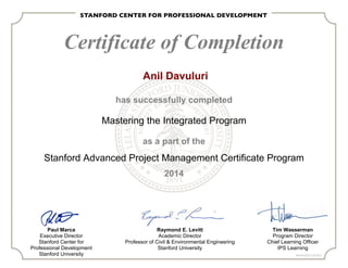 Certificate of Completion
has successfully completed
Mastering the Integrated Program
as a part of the
Stanford Advanced Project Management Certificate Program
2014
Paul Marca
Executive Director
Stanford Center for
Professional Development
Stanford University
Raymond E. Levitt
Academic Director
Professor of Civil & Environmental Engineering
Stanford University
Tim Wasserman
Program Director
Chief Learning Officer
IPS Learning
PMI ID# 320121 (20 PDU)
Anil Davuluri
 