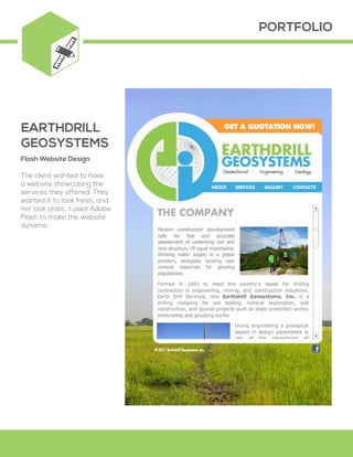 PORTFOLIO
Flash Website Design
The client wanted to have
a website showcasing the
services they offered. They
wanted it to look fresh, and
not look static. I used Adobe
Flash to make the website
dynamic.
EARTHDRILL
GEOSYSTEMS
 