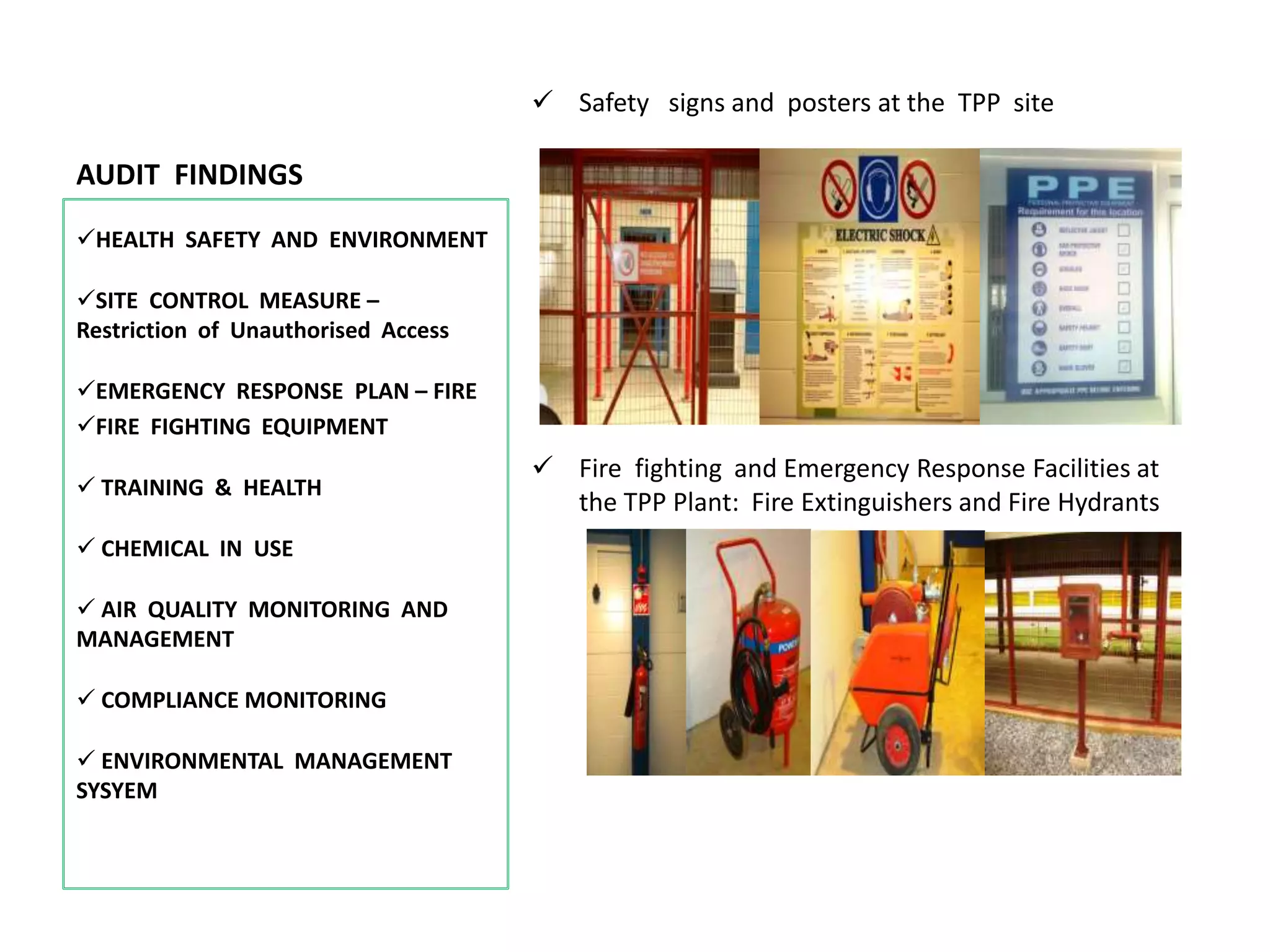 AUDIT FINDINGS
 Safety signs and posters at the TPP site
 Fire fighting and Emergency Response Facilities at
the TPP Plant: Fire Extinguishers and Fire Hydrants
HEALTH SAFETY AND ENVIRONMENT
SITE CONTROL MEASURE –
Restriction of Unauthorised Access
EMERGENCY RESPONSE PLAN – FIRE
FIRE FIGHTING EQUIPMENT
 TRAINING & HEALTH
 CHEMICAL IN USE
 AIR QUALITY MONITORING AND
MANAGEMENT
 COMPLIANCE MONITORING
 ENVIRONMENTAL MANAGEMENT
SYSYEM
 