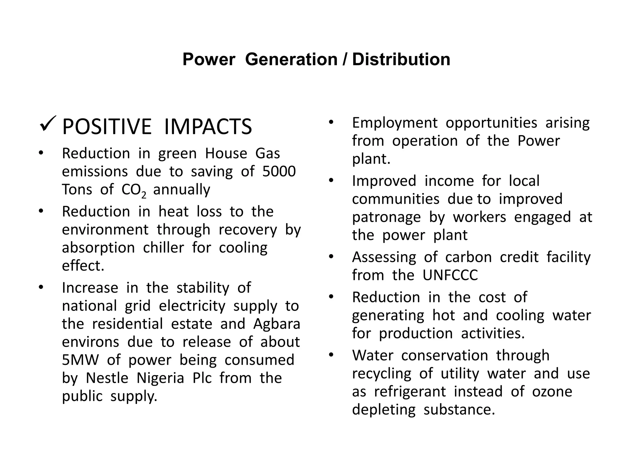 Power Generation / Distribution
 POSITIVE IMPACTS
• Reduction in green House Gas
emissions due to saving of 5000
Tons of CO2 annually
• Reduction in heat loss to the
environment through recovery by
absorption chiller for cooling
effect.
• Increase in the stability of
national grid electricity supply to
the residential estate and Agbara
environs due to release of about
5MW of power being consumed
by Nestle Nigeria Plc from the
public supply.
• Employment opportunities arising
from operation of the Power
plant.
• Improved income for local
communities due to improved
patronage by workers engaged at
the power plant
• Assessing of carbon credit facility
from the UNFCCC
• Reduction in the cost of
generating hot and cooling water
for production activities.
• Water conservation through
recycling of utility water and use
as refrigerant instead of ozone
depleting substance.
 