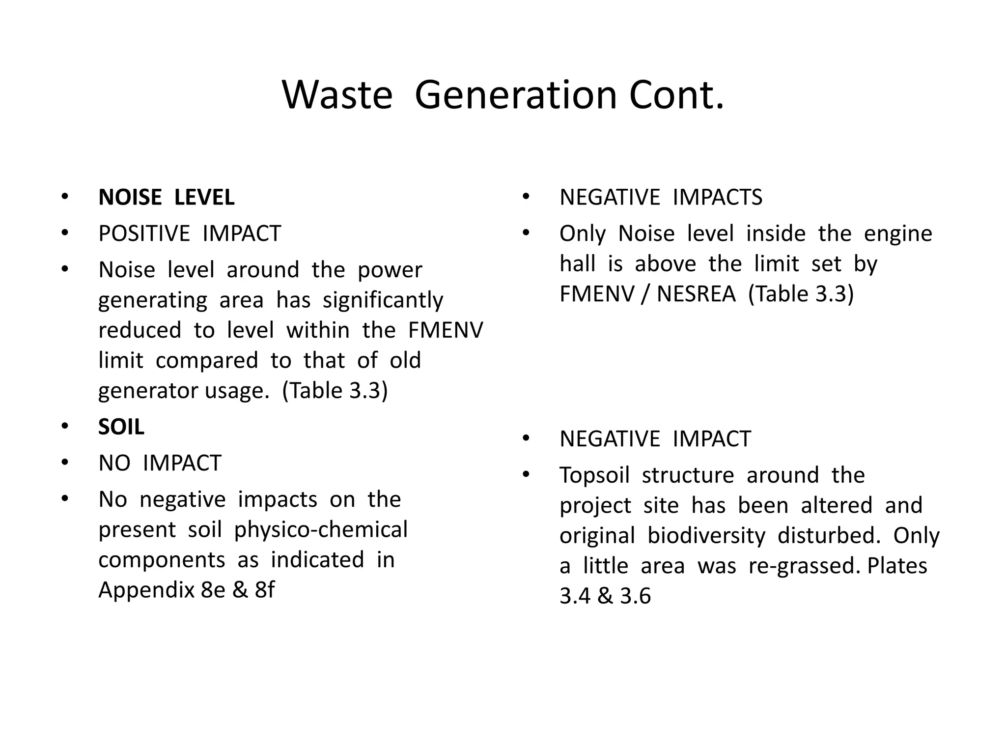 Waste Generation Cont.
• NOISE LEVEL
• POSITIVE IMPACT
• Noise level around the power
generating area has significantly
reduced to level within the FMENV
limit compared to that of old
generator usage. (Table 3.3)
• SOIL
• NO IMPACT
• No negative impacts on the
present soil physico-chemical
components as indicated in
Appendix 8e & 8f
• NEGATIVE IMPACTS
• Only Noise level inside the engine
hall is above the limit set by
FMENV / NESREA (Table 3.3)
• NEGATIVE IMPACT
• Topsoil structure around the
project site has been altered and
original biodiversity disturbed. Only
a little area was re-grassed. Plates
3.4 & 3.6
 