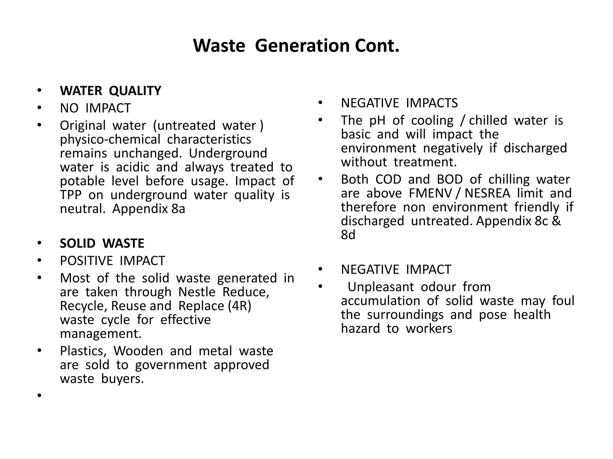 Waste Generation Cont.
• WATER QUALITY
• NO IMPACT
• Original water (untreated water )
physico-chemical characteristics
remains unchanged. Underground
water is acidic and always treated to
potable level before usage. Impact of
TPP on underground water quality is
neutral. Appendix 8a
• SOLID WASTE
• POSITIVE IMPACT
• Most of the solid waste generated in
are taken through Nestle Reduce,
Recycle, Reuse and Replace (4R)
waste cycle for effective
management.
• Plastics, Wooden and metal waste
are sold to government approved
waste buyers.
•
• NEGATIVE IMPACTS
• The pH of cooling / chilled water is
basic and will impact the
environment negatively if discharged
without treatment.
• Both COD and BOD of chilling water
are above FMENV / NESREA limit and
therefore non environment friendly if
discharged untreated. Appendix 8c &
8d
• NEGATIVE IMPACT
• Unpleasant odour from
accumulation of solid waste may foul
the surroundings and pose health
hazard to workers
 