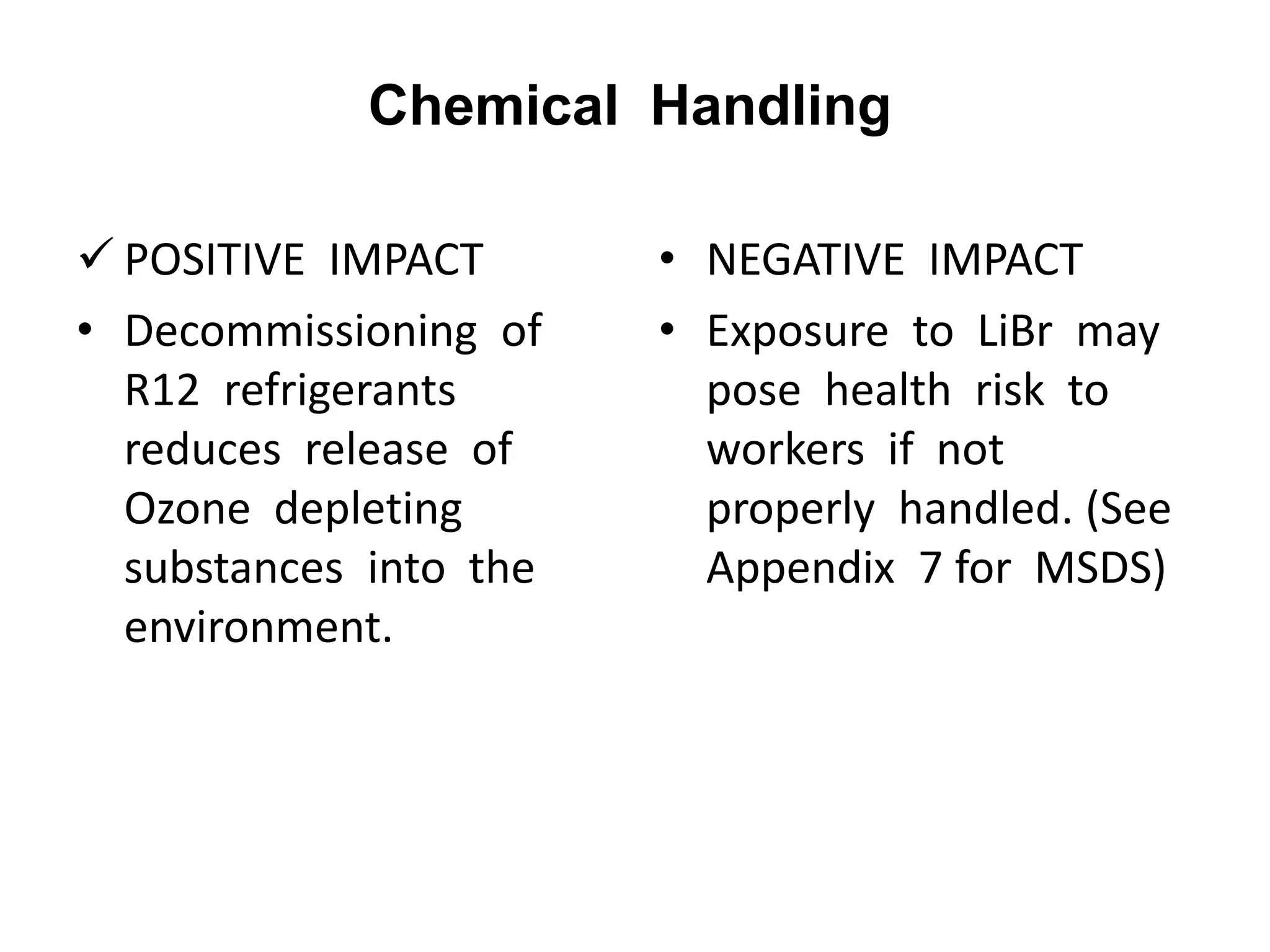 Chemical Handling
 POSITIVE IMPACT
• Decommissioning of
R12 refrigerants
reduces release of
Ozone depleting
substances into the
environment.
• NEGATIVE IMPACT
• Exposure to LiBr may
pose health risk to
workers if not
properly handled. (See
Appendix 7 for MSDS)
 