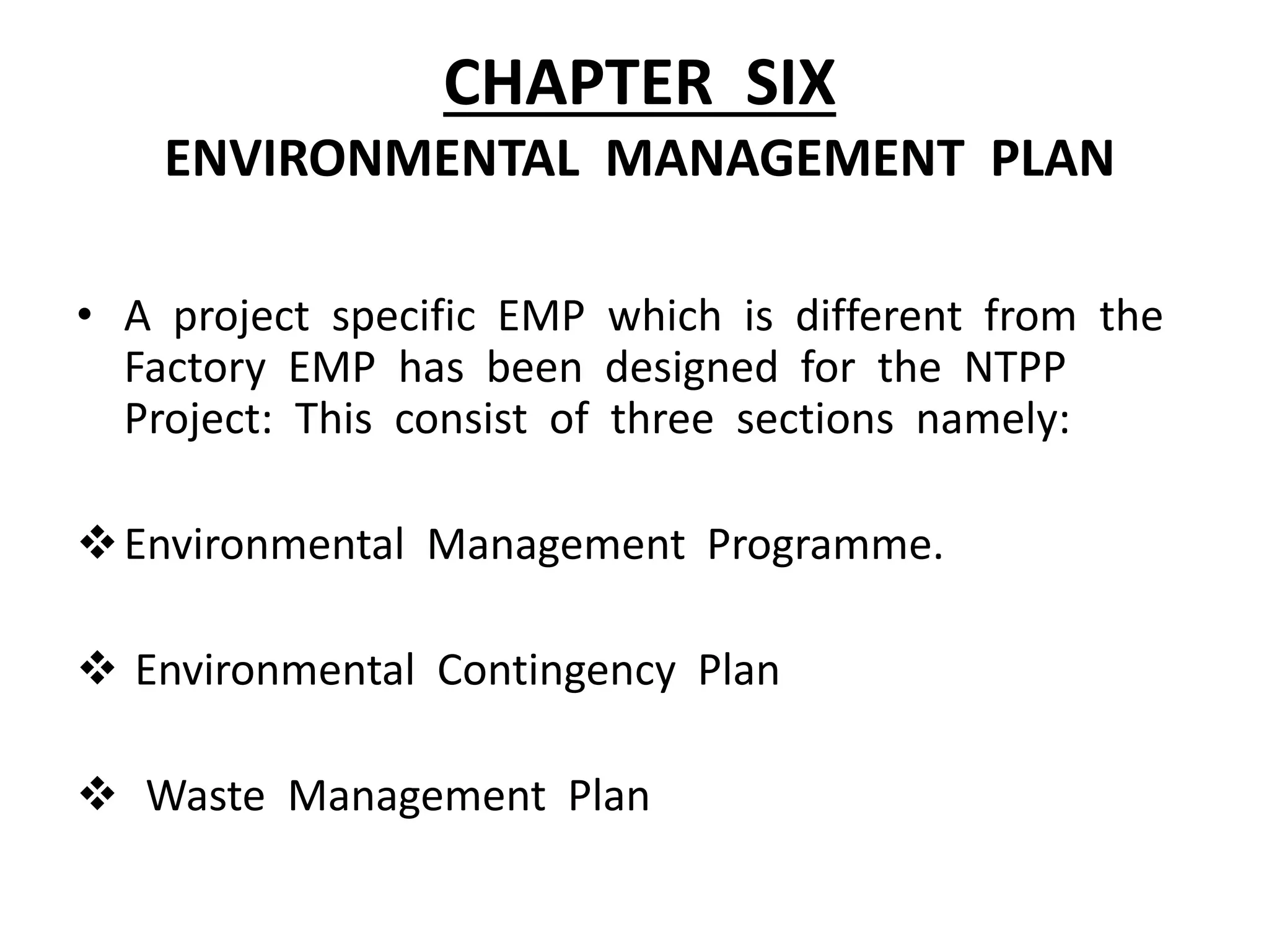 CHAPTER SIX
ENVIRONMENTAL MANAGEMENT PLAN
• A project specific EMP which is different from the
Factory EMP has been designed for the NTPP
Project: This consist of three sections namely:
Environmental Management Programme.
 Environmental Contingency Plan
 Waste Management Plan
 