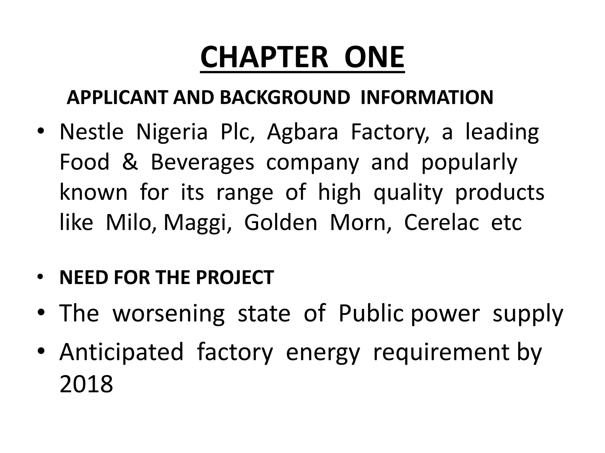 CHAPTER ONE
APPLICANT AND BACKGROUND INFORMATION
• Nestle Nigeria Plc, Agbara Factory, a leading
Food & Beverages company and popularly
known for its range of high quality products
like Milo, Maggi, Golden Morn, Cerelac etc
• NEED FOR THE PROJECT
• The worsening state of Public power supply
• Anticipated factory energy requirement by
2018
 