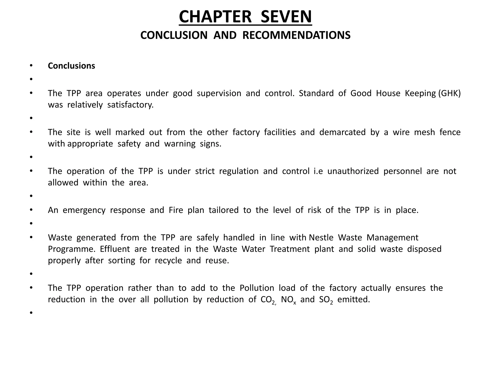 CHAPTER SEVEN
CONCLUSION AND RECOMMENDATIONS
• Conclusions
•
• The TPP area operates under good supervision and control. Standard of Good House Keeping (GHK)
was relatively satisfactory.
•
• The site is well marked out from the other factory facilities and demarcated by a wire mesh fence
with appropriate safety and warning signs.
•
• The operation of the TPP is under strict regulation and control i.e unauthorized personnel are not
allowed within the area.
•
• An emergency response and Fire plan tailored to the level of risk of the TPP is in place.
•
• Waste generated from the TPP are safely handled in line with Nestle Waste Management
Programme. Effluent are treated in the Waste Water Treatment plant and solid waste disposed
properly after sorting for recycle and reuse.
•
• The TPP operation rather than to add to the Pollution load of the factory actually ensures the
reduction in the over all pollution by reduction of CO2, NOx and SO2 emitted.
•
 