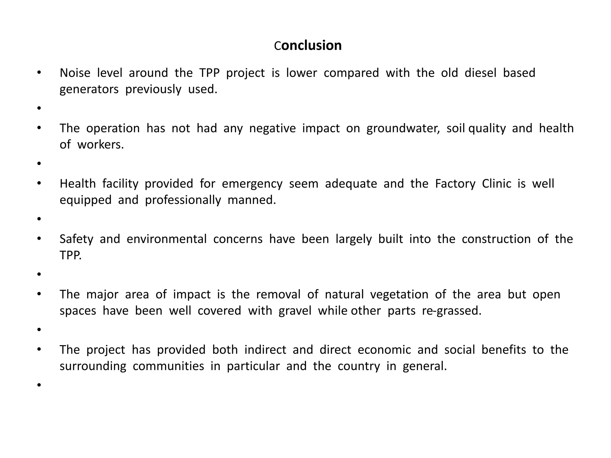 Conclusion
• Noise level around the TPP project is lower compared with the old diesel based
generators previously used.
•
• The operation has not had any negative impact on groundwater, soil quality and health
of workers.
•
• Health facility provided for emergency seem adequate and the Factory Clinic is well
equipped and professionally manned.
•
• Safety and environmental concerns have been largely built into the construction of the
TPP.
•
• The major area of impact is the removal of natural vegetation of the area but open
spaces have been well covered with gravel while other parts re-grassed.
•
• The project has provided both indirect and direct economic and social benefits to the
surrounding communities in particular and the country in general.
•
 