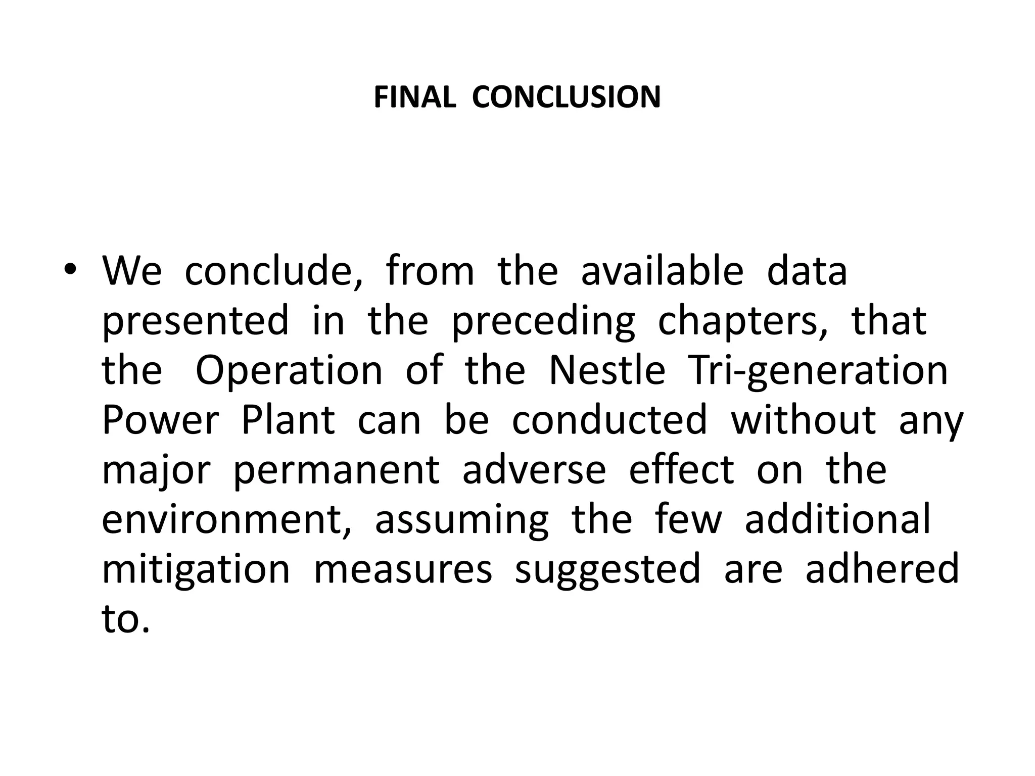 FINAL CONCLUSION
• We conclude, from the available data
presented in the preceding chapters, that
the Operation of the Nestle Tri-generation
Power Plant can be conducted without any
major permanent adverse effect on the
environment, assuming the few additional
mitigation measures suggested are adhered
to.
 